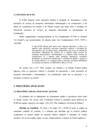 6
2. CONCEITO DE ICMS
O ICMS (Imposto sobre operações relativas à circulação de mercadorias e sobre
prestações de serviços de transportes interestadual, intermunicipal e de comunicação), é um
tributo de competência dos Estados e do Distrito Federal, que incide sobre a circulação de
mercadoria, prestação de serviços de transporte interestadual ou intermunicipal, de
comunicação.
Sendo regulamentado constitucionalmente na Lei Complementar 87/1996 (a chamada
“Lei Kandir”), que posteriormente foi alterada pelas Leis Complementares 92/97, 99/99 e
102/2000.
A sigla ICMS alberga pelo menos cinco impostos diferentes, a saber; a) o
imposto sobre operações mercantis (operações relativas à circulação de
mercadorias), que, de algum modo, compreende o que nasce da entrada de
mercadorias importadas do exterior; b) o imposto sobre serviços de
transporte interestadual e intermunicipal; c) o imposto sobre serviços de
comunicação; d) o imposto sobre produção, importação, circulação,
distribuição ou consumo de lubrificantes e combustíveis líquidos e gasosos e
de energia elétrica; e, e) o imposto sobre a extração, circulação, distribuição
ou consumo de minerais. (CARRAZZA, 2003, p. 34-35).
De acordo com a CF/ 1988, compete aos Estados e ao Distrito Federal instituir
impostos sobre as operações relativas à circulação de mercadorias e sobre prestações de
transporte interestadual e intermunicipal e de comunicação, ainda que as operações e as
prestações se iniciem no exterior.
3. PRINCÍPIOS APLICÁVEIS
3.1 PRINCÍPIOS GERAIS APLICÁVEIS AO ICMS
Os princípios são os fundamentos do ordenamento jurídico e prevalecem sobre todas
as demais normas. De acordo com Constituição Federal os princípios gerais aplicáveis ao
ICMS são aqueles expressos nos artigos 150 a 152 ,“Das Limitações do Poder de Tributar”:
Princípio da legalidade. No inciso I do artigo 150, o ICMS só pode se exigido ou
aumentado mediante lei, portanto, é o princípio que determina que as pessoas políticas
competentes só podem instituir ou aumentar tributos mediante a expedição do veículo
normativo lei em seu sentido amplo, ou seja, é imprescindível a atuação do Podre Legislativo;
 