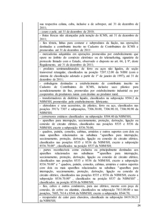 24
sua respectiva coluna, cuba, inclusive a de sobrepor, até 31 de dezembro de
2011;
- couro e pele, até 31 de dezembro de 2010;
- frutas frescas não alcançadas pela isenção do ICMS, até 31 de dezembro de
2011;
- fios têxteis, linhas para costurar e subprodutos da fiação, nas operações
destinadas a contribuinte inscrito no Cadastro de Contribuintes do ICMS e
promovidas até 31 de dezembro de 2011;
- mercadorias adquiridas em operações promovidas por estabelecimento que
opere no âmbito do comércio eletrônico ou do telemarketing, signatário de
protocolo firmado com o Estado, observado o disposto no art. 66, § 9º, deste
Regulamento, até 31 de dezembro de 2011;
- produtos semimanufaturados de ferro ou aços não ligados, de seção
transversal retangular, classificados na posição 7207.12.00 da NBM (com o
sistema de classificação adotado a partir de 1º de janeiro de 1997), até 31 de
dezembro de 2011;
- embalagens destinadas a estabelecimento de contribuinte inscrito no
Cadastro de Contribuintes do ICMS, inclusive saco plástico para
acondicionamento de lixo, promovidas por estabelecimento industrial ou por
cooperativa de produtores rurais com destino ao produtor rural;
- transformadores de dielétrico líquido, classificados na subposição 8504.2 da
NBM/SH, promovidas pelo estabelecimento fabricante;
- eletrodutos e seus acessórios, de plástico, ferro ou aço, classificados nas
posições 3917e 7307 e subposições, 7306.30.00, 7306.90.10, 7306.90.90 da
NBM/SH;
- conversores estáticos classificados na subposição 8504.40 da NBM/SH;
- aparelhos para interrupção, seccionamento, proteção, derivação, ligação ou
conexão de circuito elétrico, classificados nas posições 8535 e 8536 da
NBM/SH, exceto a subposição 8536.70.00;
- quadros, painéis, consoles, cabinas, armários e outros suportes com dois ou
mais aparelhos relacionados na subalínea "aparelhos para interrupção,
seccionamento, proteção, derivação, ligação ou conexão de circuito elétrico,
classificados nas posições 8535 e 8536 da NBM/SH, exceto a subposição
8536.70.00" , classificados na posição 8537 da NBM/SH;
- partes reconhecíveis como exclusiva ou principalmente destinadas aos
aparelhos relacionados nas subalíneas ""aparelhos para interrupção,
seccionamento, proteção, derivação, ligação ou conexão de circuito elétrico,
classificados nas posições 8535 e 8536 da NBM/SH, exceto a subposição
8536.70.00" e " quadros, painéis, consoles, cabinas, armários e outros suportes
com dois ou mais aparelhos relacionados na subalínea "aparelhos para
interrupção, seccionamento, proteção, derivação, ligação ou conexão de
circuito elétrico, classificados nas posições 8535 e 8536 da NBM/SH, exceto a
subposição 8536.70.00" , classificados na posição 8537 da NBM/SH" ,
classificados na posição 8538 da NBM/SH;
- fios, cabos e outros condutores, para uso elétrico, mesmo com peça de
conexão, de cobre ou alumínio, classificados na subposição 7413.00.00 e nas
posições, 7605, 7614 e 8544 da NBM/SH, exceto a subposição 8544.70;
- recuperador de calor para chuveiros, classificado na subposição 8419.50.21
da NBM/SH;
 