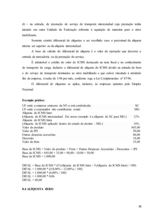 28
d) - na entrada, de prestação de serviço de transporte interestadual cuja prestação tenha
iniciado em outra Unidade da Federação referente à aquisição de materiais para o ativo
imobilizado.
Somente existirá diferencial de alíquotas a ser recolhido caso o percentual da alíquota
interna ser superior ao da alíquota interestadual.
A base de cálculo do diferencial de alíquota é o valor da operação que decorrer a
entrada da mercadoria ou da prestação do serviço.
É admissível o crédito do valor do ICMS destacado na nota fiscal e no conhecimento
de transporte de carga, inclusive o diferencial de alíquota do ICMS devido na entrada do bem
e do serviço de transporte destinados ao ativo imobilizado e que estiver vinculada à atividade
fim da empresa, à razão de 1/48 por mês, conforme rege a Lei Complementar nº 87/96.
O diferencial de alíquotas se aplica, inclusive, às empresas optantes pelo Simples
Nacional.
Exemplo prático:
UF onde a empresa emissora da NF-e está estabelecida SC
UF onde o consumidor não contribuinte reside MG
Alíquota do ICMS Inter
(Alíquota do ICMS interestadual. Em nosso exemplo é a alíquota de SC para MG.) 12%
Alíquota do ICMS Intra
(Alíquota do ICMS aplicado dentro do estado de destino - MG.) 18%
Valor do produto 845,00
Valor do IPI 50,00
Outras despesas acessórias 80,00
Desconto 10,00
Valor do frete 35,00
Base do ICMS = Valor do produto + Frete + Outras Despesas Acessórias - Descontos + IPI
Base do ICMS = 845,00 + 35,00 + 80,00 - 10,00 + 50,00
Base do ICMS = 1.000,00
DIFAL = Base do ICMS * ((%Alíquota do ICMS Intra - %Alíquota do ICMS Inter) / 100)
DIFAL = 1.000,00 * ((18,00% - 12,00%) / 100)
DIFAL = 1.000,00 * (6,00% / 100)
DIFAL = 1.000,00 * 0,06
DIFAL = 60,00
8.4 ALÍQUOTA ZERO
 