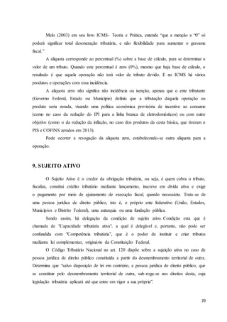 29
Melo (2003) em seu livro ICMS- Teoria e Prática, entende “que a menção a “0” só
poderá significar total desoneração tributária, e não flexibilidade para aumentar o gravame
fiscal.”
A alíquota corresponde ao percentual (%) sobre a base de cálculo, para se determinar o
valor de um tributo. Quando este percentual é zero (0%), mesmo que haja base de cálculo, o
resultado é que aquela operação não terá valor de tributo devido. E no ICMS há vários
produtos e operações com essa incidência.
A alíquota zero não significa não incidência ou isenção, apenas que o ente tributante
(Governo Federal, Estado ou Município) definiu que a tributação daquela operação ou
produto seria zerada, visando uma política econômica provisória de incentivo ao consumo
(como no caso da redução do IPI para a linha branca de eletrodomésticos) ou com outro
objetivo (como o da redução da inflação, no caso dos produtos da cesta básica, que tiveram o
PIS e COFINS zerados em 2013).
Pode ocorrer a revogação da alíquota zero, estabelecendo-se outra alíquota para a
operação.
9. SUJEITO ATIVO
O Sujeito Ativo é o credor da obrigação tributária, ou seja, é quem cobra o tributo,
fiscaliza, constitui crédito tributário mediante lançamento, inscreve em dívida ativa e exige
o pagamento por meio de ajuizamento de execução fiscal, quando necessário. Trata-se de
uma pessoa jurídica de direito público, isto é, o próprio ente federativo (União, Estados,
Municípios e Distrito Federal), uma autarquia ou uma fundação pública.
Sendo assim, há delegação da condição de sujeito ativo. Condição esta que é
chamada de "Capacidade tributária ativa", a qual é delegável e, portanto, não pode ser
confundida com "Competência tributária”, que é o poder de instituir e criar tributos
mediante lei complementar, originário da Constituição Federal.
O Código Tributário Nacional no art. 120 dispõe sobre a sujeição ativa no caso de
pessoa jurídica de direito público constituída a partir do desmembramento territorial de outra.
Determina que “salvo disposição de lei em contrário, a pessoa jurídica de direito público, que
se constituir pelo desmembramento territorial de outra, sub-roga-se nos direitos desta, cuja
legislação tributária aplicará até que entre em vigor a sua própria”.
 