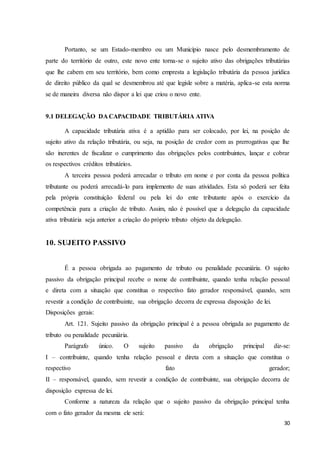 30
Portanto, se um Estado-membro ou um Município nasce pelo desmembramento de
parte do território de outro, este novo ente torna-se o sujeito ativo das obrigações tributárias
que lhe cabem em seu território, bem como empresta a legislação tributária da pessoa jurídica
de direito público da qual se desmembrou até que legisle sobre a matéria, aplica-se esta norma
se de maneira diversa não dispor a lei que criou o novo ente.
9.1 DELEGAÇÃO DA CAPACIDADE TRIBUTÁRIA ATIVA
A capacidade tributária ativa é a aptidão para ser colocado, por lei, na posição de
sujeito ativo da relação tributária, ou seja, na posição de credor com as prerrogativas que lhe
são inerentes de fiscalizar o cumprimento das obrigações pelos contribuintes, lançar e cobrar
os respectivos créditos tributários.
A terceira pessoa poderá arrecadar o tributo em nome e por conta da pessoa política
tributante ou poderá arrecadá-lo para implemento de suas atividades. Esta só poderá ser feita
pela própria constituição federal ou pela lei do ente tributante após o exercício da
competência para a criação de tributo. Assim, não é possível que a delegação da capacidade
ativa tributária seja anterior a criação do próprio tributo objeto da delegação.
10. SUJEITO PASSIVO
É a pessoa obrigada ao pagamento de tributo ou penalidade pecuniária. O sujeito
passivo da obrigação principal recebe o nome de contribuinte, quando tenha relação pessoal
e direta com a situação que constitua o respectivo fato gerador responsável, quando, sem
revestir a condição de contribuinte, sua obrigação decorra de expressa disposição de lei.
Disposições gerais:
Art. 121. Sujeito passivo da obrigação principal é a pessoa obrigada ao pagamento de
tributo ou penalidade pecuniária.
Parágrafo único. O sujeito passivo da obrigação principal diz-se:
I – contribuinte, quando tenha relação pessoal e direta com a situação que constitua o
respectivo fato gerador;
II – responsável, quando, sem revestir a condição de contribuinte, sua obrigação decorra de
disposição expressa de lei.
Conforme a natureza da relação que o sujeito passivo da obrigação principal tenha
com o fato gerador da mesma ele será:
 