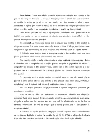 31
Contribuinte: Possui uma relação pessoal e direta com a situação que constitui o fato
gerador da obrigação tributária. A expressão “relação pessoal e direta” deve ser interpretada
no sentido de realização do núcleo do fato gerador (ex.: fato gerador = adquirir renda,
contribuinte = aquele que adquire a renda) ou de se encontrar na situação que constitui esse
núcleo (ex.: fato gerador = ser proprietário; contribuinte = aquele que é proprietário).
Desta forma, podemos dizer que o sujeito passivo contribuinte será a pessoa (física ou
jurídica) que realiza ou que se encontra na situação que constitui a materialidade do fato
gerador da obrigação tributária principal.
Responsável: A relação que possui com a situação que constitui o fato gerador da
obrigação tributária é de outra ordem, não sendo pessoal e direta. A obrigação tributária é uma
obrigação ex lege, sendo assim, é a lei de incidência que determina quem é o sujeito passivo.
O legislador pode escolher tanto a pessoa que realiza o fato gerador, como uma outra
pessoa que embora tenha vínculo com o mesmo, não o realiza.
Por exemplo, sendo a venda o fato gerador, a lei de incidência pode contrariar a lógica
e determinar que o comprador seja o sujeito passivo obrigado ao pagamento do tributo. O
comprador não realizou o fato gerador venda, realizou sim o fato compra (que não é o fato
gerador), mas a lei determinou que ele é o sujeito passivo, não obstante não tenha realizado o
fato gerador.
O comprador será o sujeito passivo responsável, uma vez que não possui relação
pessoal e direta com a situação que constitui o fato gerador venda (não sendo, portanto, o
contribuinte), mas é obrigado pela norma de incidência a pagar o tributo.
Art. 122. Sujeito passivo da obrigação acessória é a pessoa obrigada às prestações que
constituam o seu objeto.
Não há que se falar em contribuinte ou responsável tributário nas obrigações
acessórias. Será sujeito passivo de uma obrigação acessória a pessoa indicada na norma como
obrigada a realizar um fazer ou um não fazer em prol da administração ou da fiscalização
tributária, independente do tipo de relação que a mesma possua com o fato gerador da
obrigação principal.
A condição de sujeito passivo da obrigação acessória depende única e exclusivamente
da previsão na legislação tributária (no sentido do art. 96 do CTN) da obrigação de alguém
fazer, não fazer ou tolerar em benefício da administração ou da fiscalização tributária.
 