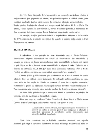 32
Art. 123. Salvo disposição de lei em contrário, as convenções particulares, relativas à
responsabilidade pelo pagamento de tributos, não podem ser opostas à Fazenda Pública, para
modificar a definição legal do sujeito passivo das obrigações tributárias correspondentes.
Sujeito passivo da obrigação tributária será sempre aquele indicado na lei de incidência. No
entanto, é usual a prática de convencionar-se, através de contrato particular, a transferência do
ônus econômico do tributo, a pessoa diversa da indicada como sujeito passivo na lei.
Por exemplo, o sujeito passivo do IPTU é o proprietário do imóvel (a lei de incidência
do IPTU assim prevê), no entanto, se o imóvel for alugado, o locatário pode assumir o dever
do pagamento do imposto.
11. SELETIVIDADE
A seletividade é um princípio de suma importância para o Direito Tributário,
estabelecendo alíquotas diferenciadas em função da essencialidade das mercadorias e
serviços, ou seja, ao se deparar com um bem de maior essencialidade, a alíquota será menor
e, pela lógica, se for o bem de menor essencialidade, a alíquota é maior. Podemos ver o
princípio da seletividade no Art. 155, §2º, inciso III da Constituição Federal de 1988, o ICMS:
‘‘poderá ser seletivo, em função da essencialidade das mercadorias e serviços;”.
Carrazza (2006, p.375) assevera que a seletividade no ICMS (e também em outros
tributos), deve ser utilizada como instrumento de ordenação político-econômica, ou seja,
como meio de intervenção do Estado na economia. O autor faz a seguinte observação:
“Estimulando a prática de operações ou prestações havidas por úteis ou convenientes para o
País e, em contra nota, onerando outras que não atendam tão de perto ao interesse nacional”.
Por outro lado, percebe-se que a seletividade implica a observância ao princípio da
isonomia, com fins de atenuar as desigualdades sociais.
Sobre este aspecto, ponderam Fátima Fernandes de Souza Garcia e Maria Aurora
Cardoso da Silva Omori apud José Eduardo Soares de Melo (2005, p. 279):
A seletividade é o meio pelo qual, nos impostos em que a personalização é
inviável, se realizar a isonomia possível, quer adequando a tributação à
capacidade econômica do contribuinte, aferida, indiretamente, quer
atingindo finalidade extrafiscais.
Desta forma, constata-se que o legislador constituinte pretendeu, num segundo
momento, por atingir a capacidade contributiva por meio do manejo da seletividade frente ao
 