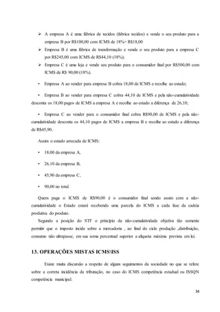 34
 A empresa A é uma fábrica de tecidos (fabrica tecidos) e vende o seu produto para a
empresa B por R$100,00 com ICMS de 18%= R$18,00
 Empresa B é uma fábrica de transformação e vende o seu produto para a empresa C
por R$245,00 com ICMS de R$44,10 (18%);
 Empresa C é uma loja e vende seu produto para o consumidor final por R$500,00 com
ICMS de R$ 90,00 (18%).
• Empresa A ao vender para empresa B cobra 18,00 de ICMS e recolhe ao estado;
• Empresa B ao vender para empresa C cobra 44,10 de ICMS e pela não-cumulatividade
desconta os 18,00 pagos de ICMS a empresa A e recolhe ao estado a diferença de 26,10;
• Empresa C ao vender para o consumidor final cobra R$90,00 de ICMS e pela não-
cumulatividade desconta os 44,10 pagos de ICMS a empresa B e recolhe ao estado a diferença
de R$45,90.
Assim o estado arrecada de ICMS:
• 18,00 da empresa A,
• 26,10 da empresa B,
• 45,90 da empresa C,
• 90,00 no total.
Quem paga o ICMS de R$90,00 é o consumidor final sendo assim com a não-
cumulatividade o Estado estará recebendo uma parcela do ICMS a cada fase da cadeia
produtiva do produto.
Segundo a posição do STF o princípio da não-cumulatividade objetiva tão somente
permitir que o imposto incide sobre a mercadoria , ao final do ciclo produção ,distribuição,
consumo não ultrapasse, em sua soma percentual superior a alíquota máxima prevista em lei.
13. OPERAÇÕES MISTAS ICMSISS
Existe muita discursão a respeito de alguns seguimentos da sociedade no que se refere
sobre a correta incidência da tributação, no caso do ICMS competência estadual ou ISSQN
competência municipal.
 