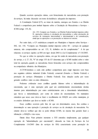 35
Quando ocorrem operações mistas, com fornecimento de mercadorias com prestação
de serviços, há muita discussão em torno da incidência adequada dos impostos.
A Constituição Federal (CF), ao tratar da matéria, outorgou aos Estados e ao Distrito
Federal a competência para instituir Imposto sobre a Circulação de Mercadorias e Serviços –
ICMS (artigo 155, II).
Art. 155. Compete aos Estados e ao Distrito Federal instituir impostos sobre:
II- operações relativas à circulação de mercadorias e sobre prestações de
serviços de transporte interestadual e intermunicipal e de comunicação,
ainda que as operações e as prestações se iniciem no exterior.
Por outro lado, a CF estabeleceu competir aos Municípios o Imposto sobre Serviços –
ISS, Art. 156. “Compete aos Municípios instituir impostos sobre: III - serviços de qualquer
natureza, não compreendidos no art. 155, II, definidos em lei complementar.” A lei que
relaciona os serviços sujeitos ao ISS em vigor desde 2003 é a Lei Complementar nº 116/2003.
No que se refere às operações mistas, em que há venda de mercadoria com prestação
de serviço, o § 2º, IX, “b” do artigo 155 da CF determina que o ICMS incidirá sobre o valor
total da operação, quando as mercadorias forem fornecidas com serviços não compreendidos
na competência tributária dos Municípios.
A CF/88 destinou a cada ente político competência para exigir impostos com base
nos seguintes critérios: industrial (União Federal), comercial (Estados e Distrito Federal) e
prestação de serviços (Municípios e Distrito Federal). Esta situação acaba por vezes
gerando conflitos entre os entes tributantes.
Podemos evidenciar esses conflitos quando falamos sobre a industrialização de
encomenda, que é uma operação pela qual um estabelecimento encomendante destina
insumos para industrialização por outro estabelecimento este e denominado industrializado,
que faz-se a industrialização, por conta de ordem do encomendante. Os municípios
entendem que nesse caso deve-se fazer o recolhimento do ISSQN aos cofres municipais, já
os estados defendem que deve-se incidir o ICMS.
Esses conflitos ocorrem pelo fato de que em determinados casos, fica confusa a
determinação se uma operação é prestação de serviços ou de circulação de mercadoria. No
entanto deve-se verificar que não se pode tributar ICMS, no mesmo fato gerador fazer a
tributação o ISSQN e vice-versa.
Diante disso Num primeiro momento o STJ entendeu simplesmente, que qualquer
operação de “industrialização por encomenda”, elencada na Lista de Serviços da Lei
Complementar 116/2003 (lista de serviços do ISS) caracterizaria como prestação de
 