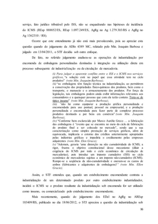 36
serviço, fato jurídico tributável pelo ISS, não se enquadrando nas hipóteses de incidência
do ICMS (REsp 888852/ES, REsp 1.097.249/ES, AgRg no Ag 1.279.303/RS e AgRg no
Ag 1362310 / RS).
Ocorre que este entendimento já não está mais prevalecendo, pois ao apreciar esta
questão quando do julgamento da ADIn 4389 MC, relatado pelo Min. Joaquim Barbosa e
julgado em 13/04/2011, o STF decidiu sob outro enfoque.
De fato, no referido julgamento analisou-se as operações de industrialização por
encomenda de embalagens personalizadas destinadas à integração ou utilização direta em
processo subsequente de industrialização ou de circulação de mercadoria.
(i) Para julgar o aparente conflito entre o ISS e o ICMS nos serviços
gráficos, “a solução está no papel que essa atividade tem no ciclo
produtivo” (voto Min. Joaquim Barbosa);
(ii) “as embalagens têm função técnica na industrialização, ao permitirem
a conservação das propriedades físico-químicas dos produtos, bem como o
transporte, o manuseio e o armazenamento dos produtos. Por força da
legislação, tais embalagens podem ainda exibir informações relevantes aos
consumidores e a quaisquer pessoas que com ela terão contato. Trata-se de
típico insumo” (voto Min. Joaquim Barbosa);
(iii) “não há como equiparar a produção gráfica personalizada e
encomendada para uso pontual, pessoal ou empresarial, e a produção
personalizada e encomendada para fazer parte de complexo processo
produtivo destinado a por bens em comércio” (voto Min. Joaquim
Barbosa);
(iv) “Conforme bem esclarecido por Marco Aurélio Greco … a fabricação
das embalagens é “evento que se encontra no meio do ciclo de fabricação
do produto final a ser colocado no mercado”, sendo que a sua
caracterização como simples prestação de serviços gráficos, além de
equivocada, implicaria o estorno dos créditos anteriormente apropriados
pelas indústrias gráficas e impediria o creditamento pelas empresas
adquirentes (voto Min. Elen Grace);
(v) “Ademais, geraria 'uma distorção na não cumulatividade do ICMS; a
rigor, frustra o objetivo constitucional desse mecanismo (diluir a
exigência do ICMS por todo o ciclo econômico de circulação de
mercadorias), pois introduz um imposto cumulativo (ISS) no ciclo
econômico de mercadorias sujeitas a um imposto não-cumulativo (ICMS).
Rompe-se a seqüência da não-cumulatividade e oneram-se os custos de
ambos (fabricantes e adquirentes de embalagens)'” (voto Min. Ellen
Gracie).
Assim, o STF entendeu que, quando um estabelecimento encomendante contrata a
industrialização de um determinado produto por outro estabelecimento industrializador,
incidirá o ICMS se o produto resultante da industrialização sob encomenda for ser utilizado
como insumo, ou comercializado pelo estabelecimento encomendante.
Mais recentemente, quando do julgamento dos EDcl no AgRg no AREsp
103409/RS, publicado no dia 18/06/2012, o STJ apreciou a questão da industrialização sob
 