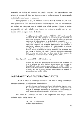 37
encomenda na hipótese de produção de cartões magnéticos sob encomenda para uso
próprio da empresa, vale dizer, em hipótese em que o produto resultante da encomenda não
será utilizado como insumo ou mercadoria.
Neste julgamento, o STJ, fez referência à decisão do STF proferida na ADI 4389,
mas apontou que o caso em análise se tratava de outra hipótese, qual seja, industrialização
de produto por encomenda para ser utilizado pela própria empresa. E como o produto
encomendado não seria utilizado como insumo ou mercadoria, concluiu que no caso
incidiria o ISS. Eis alguns trechos da decisão:
“No julgamento da medida cautelar na ADI 4389, o STF reconheceu a não
incidência do ISS sobre operações de industrialização por encomenda de
embalagens destinadas à integração ou utilização direta em processo
subsequente de industrialização ou de circulação de mercadoria.
A incidência do ICMS só ocorrerá nos casos em que a produção de
embalagens, etiquetas sob encomenda (personalizada) seja destinada a
subsequente utilização em processo de industrialização ou posterior
circulação de mercadoria, o que não é o caso dos autos.
In casu, trata-se de produção de cartões magnéticos sob encomenda para
uso próprio da empresa. No caso, a embargada atua como consumidora
final, ou seja, tais cartões não irão fazer parte de futuro processo de
industrialização ou comercialização. Incide, portanto, o ISS…”
Disto depreende-se, que o STF e o STJ entendem que:
a) o ISS não incide nas operações de industrialização sob encomenda de
bens e produtos que serão utilizados como insumos em processo de
industrialização ou de circulação de mercadoria, pois incidirá o ICMS.
b) Por outro lado, quando o produto industrializado sob encomenda for
destinado para uso da própria empresa encomendante na qualidade de
consumidora final, incidirá o ISS.
14. FUNDAMENTAÇÃO E LEGISLAÇÃO APLICÁVEL
O ICMS é tratado na constituição federal de 1988, nela se outorga competências
materiais destinadas á lei complementar e à lei ordinária.
Art. 155. Compete aos Estados e ao Distrito Federal instituir impostos sobre:
II - operações relativas à circulação de mercadorias e sobre prestações de
serviços de transporte interestadual e intermunicipal e de comunicação,
ainda que as operações e as prestações se iniciem no exterior;
Nos termos da Constituição de 1988 a lei complementar tem atuação especial
conforme destaca o artigo 155 § 2º XII.
XII - cabe à lei complementar:
a) definir seus contribuintes;
 