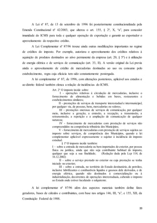 39
A Lei nº 87, de 13 de setembro de 1996 foi posteriormente constitucionalizada pela
Emenda Constitucional nº 42/2003, que alterou o art. 155, § 2º, X, “a”, para conceder
imunidade do ICMS para toda e qualquer operação de exportação e garantir ao exportador o
aproveitamento do respectivo crédito.
A Lei Complementar nº 87/96 trouxe ainda outras modificações importantes no regime
de créditos do imposto. Por exemplo, autorizou o aproveitamento dos créditos relativos à
aquisição de produtos destinados ao ativo permanente da empresa (art. 20, § 5º) e à utilização
de energia elétrica e de serviços de comunicação (art. 33, II). A versão original da Lei previa
ainda o aproveitamento de crédito de mercadorias destinadas ao uso ou consumo pelo
estabelecimento, regra cuja eficácia tem sido constantemente postergada.
A lei complementar nº 87, de 1996, com alterações posteriores, aplicável aos estados e
ao distrito federal também elenca a relação de incidências do ICMS.
Art. 2° O imposto incide sobre:
I - operações relativas à circulação de mercadorias, inclusive o
fornecimento de alimentação e bebidas em bares, restaurantes e
estabelecimentos similares;
II - prestações de serviços de transporte interestadual e intermunicipal,
por qualquer via, de pessoas, bens, mercadorias ou valores;
III - prestações onerosas de serviços de comunicação, por qualquer
meio, inclusive a geração, a emissão, a recepção, a transmissão, a
retransmissão, a repetição e a ampliação de comunicação de qualquer
natureza;
IV - fornecimento de mercadorias com prestação de serviços não
compreendidos na competência tributária dos Municípios;
V - fornecimento de mercadorias com prestação de serviços sujeitos ao
imposto sobre serviços, de competência dos Municípios, quando a lei
complementar aplicável expressamente o sujeitar à incidência do imposto
estadual.
§ 1º O imposto incide também:
I – sobre a entrada de mercadoria ou bem importados do exterior, por pessoa
física ou jurídica, ainda que não seja contribuinte habitual do imposto,
qualquer que seja a sua finalidade; (Redação dada pela Lcp 114, de
16.12.2002)
II - sobre o serviço prestado no exterior ou cuja prestação se tenha
iniciado no exterior;
III - sobre a entrada, no território do Estado destinatário, de petróleo,
inclusive lubrificantes e combustíveis líquidos e gasosos dele derivados, e de
energia elétrica, quando não destinados à comercialização ou à
industrialização, decorrentes de operações interestaduais, cabendo o imposto
ao Estado onde estiver localizado o adquirente.
A lei complementar nº 87/96 além dos aspectos materiais também define fatos
geradores, bases de cálculos e contribuintes, com base nos artigos 146, III, “a”, e 155, XII, da
Constituição Federal de 1988.
 