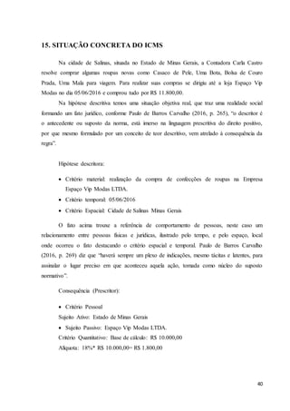 40
15. SITUAÇÃO CONCRETA DO ICMS
Na cidade de Salinas, situada no Estado de Minas Gerais, a Contadora Carla Castro
resolve comprar algumas roupas novas como Casaco de Pele, Uma Bota, Bolsa de Couro
Prada, Uma Mala para viagem. Para realizar suas compras se dirigiu até a loja Espaço Vip
Modas no dia 05/06/2016 e comprou tudo por R$ 11.800,00.
Na hipótese descritiva temos uma situação objetiva real, que traz uma realidade social
formando um fato jurídico, conforme Paulo de Barros Carvalho (2016, p. 265), “o descritor é
o antecedente ou suposto da norma, está imerso na linguagem prescritiva do direito positivo,
por que mesmo formulado por um conceito de teor descritivo, vem atrelado à consequência da
regra”.
Hipótese descritora:
 Critério material: realização da compra de confecções de roupas na Empresa
Espaço Vip Modas LTDA.
 Critério temporal: 05/06/2016
 Critério Espacial: Cidade de Salinas Minas Gerais
O fato acima trouxe a referência de comportamento de pessoas, neste caso um
relacionamento entre pessoas físicas e jurídicas, ilustrado pelo tempo, e pelo espaço, local
onde ocorreu o fato destacando o critério espacial e temporal. Paulo de Barros Carvalho
(2016, p. 269) diz que “haverá sempre um plexo de indicações, mesmo tácitas e latentes, para
assinalar o lugar preciso em que aconteceu aquela ação, tomada como núcleo do suposto
normativo”.
Consequência (Prescritor):
 Critério Pessoal
Sujeito Ativo: Estado de Minas Gerais
 Sujeito Passivo: Espaço Vip Modas LTDA.
Critério Quantitativo: Base de cálculo: R$ 10.000,00
Alíquota: 18%* R$ 10.000,00= R$ 1.800,00
 