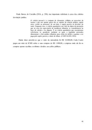 41
Paulo Barros de Carvalho (2016, p. 290), traz importante referência à cerca dos critérios
da relação jurídica.
O critério pessoal é o conjunto de elementos, colhidos no prescritor da
norma e que nos aponta quem são os sujeitos da relação jurídica, sujeito
ativo, credor ou pretensor, de um lado, e sujeito passivo ou devedor, do
outro. Enquanto isso, o critério quantitativo nos fala do objeto da prestação
que no caso da regra-matriz de incidência tributaria, se consubstancia na
base de cálculo e na alíquota. É no critério quantitativo que encontramos
referências às grandezas mediante as quais o legislador pretendeu
dimensionar o fato jurídico tributário, para efeito de definir a quantia a ser
paga pelo sujeito passivo, a titulo de tributo. (CARVALHO, 2016)
Diante disso percebe-se que o valor da mercadoria foi R$ 10.000,00, Carla Castro
pagou um valor de ICMS sobre o suas compras de R$ 1.800,00, a empresa onde ela fez as
compras apenas recolheu os tributos devidos aos cofres públicos.
 