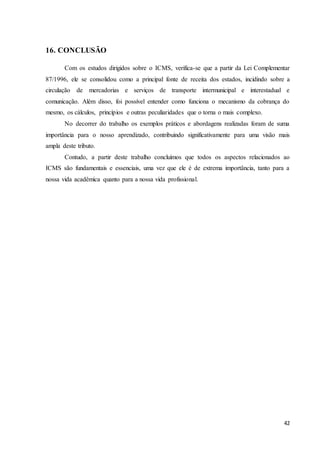 42
16. CONCLUSÃO
Com os estudos dirigidos sobre o ICMS, verifica-se que a partir da Lei Complementar
87/1996, ele se consolidou como a principal fonte de receita dos estados, incidindo sobre a
circulação de mercadorias e serviços de transporte intermunicipal e interestadual e
comunicação. Além disso, foi possível entender como funciona o mecanismo da cobrança do
mesmo, os cálculos, princípios e outras peculiaridades que o torna o mais complexo.
No decorrer do trabalho os exemplos práticos e abordagens realizadas foram de suma
importância para o nosso aprendizado, contribuindo significativamente para uma visão mais
ampla deste tributo.
Contudo, a partir deste trabalho concluímos que todos os aspectos relacionados ao
ICMS são fundamentais e essenciais, uma vez que ele é de extrema importância, tanto para a
nossa vida acadêmica quanto para a nossa vida profissional.
 