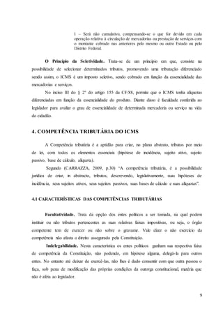 9
I – Será não cumulativo, compensando-se o que for devido em cada
operação relativa à circulação de mercadorias ou prestação de serviços com
o montante cobrado nas anteriores pelo mesmo ou outro Estado ou pelo
Distrito Federal.
O Princípio da Seletividade. Trata-se de um principio em que, consiste na
possibilidade de selecionar determinados tributos, promovendo uma tributação diferenciado
sendo assim, o ICMS é um imposto seletivo, sendo cobrado em função da essencialidade das
mercadorias e serviços.
No inciso III do § 2º do artigo 155 da CF/88, permite que o ICMS tenha alíquotas
diferenciadas em função da essencialidade do produto. Diante disso é faculdade conferida ao
legislador para avaliar o grau de essencialidade de determinada mercadoria ou serviço na vida
do cidadão.
4. COMPETÊNCIA TRIBUTÁRIA DO ICMS
A Competência tributária é a aptidão para criar, no plano abstrato, tributos por meio
de lei, com todos os elementos essenciais (hipótese de incidência, sujeito ativo, sujeito
passivo, base de cálculo, alíquota).
Segundo (CARRAZZA, 2009, p.30) “A competência tributária, é a possibilidade
jurídica de criar, in abstracto, tributos, descrevendo, legislativamente, suas hipóteses de
incidência, seus sujeitos ativos, seus sujeitos passivos, suas bases de cálculo e suas alíquotas”.
4.1 CARACTERÍSTICAS DAS COMPETÊNCIAS TRIBUTÁRIAS
Facultatividade. Trata da opção dos entes políticos a ser tomada, na qual podem
instituir ou não tributos pertencentes as suas relativas faixas impositivas, ou seja, o órgão
competente tem de exercer ou não sobre o gravame. Vale dizer o não exercício da
competência não afasta o direito assegurado pela Constituição.
Indelegabilidade. Nesta característica os entes políticos ganham sua respectiva faixa
de competência da Constituição, não podendo, em hipótese alguma, delegá-la para outros
entes. No entanto até deixar de exercê-las, não lhes é dado consentir com que outra pessoa o
faça, sob pena de modificação das próprias condições da outorga constitucional, matéria que
não é afeta ao legislador.
 