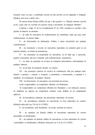 11
momento exato em que o contribuinte executa um fato previsto em lei originando a obrigação
tributária para com o sujeito ativo.
Da mesma forma Harada (2006), diz que o fato gerador é a “Situação abstrata, descrita
na lei, a qual, uma vez ocorrida em concreto enseja o nascimento da obrigação tributária”.
Conforme o artigo 12 da Lei Complementar 87 de 1996, considera-se ocorrido o fato
gerador do imposto no momento:
I - da saída de mercadoria de estabelecimento de contribuinte, ainda que para outro
estabelecimento do mesmo titular;
II - do fornecimento de alimentação, bebidas e outras mercadorias por qualquer
estabelecimento;
III - da transmissão à terceiro de mercadoria depositada em armazém geral ou em
depósito fechado, no Estado do transmitente;
IV - da transmissão de propriedade de mercadoria, ou de título que a represente,
quando a mercadoria não tiver transitado pelo estabelecimento transmitente;
V - do início da prestação de serviços de transporte interestadual e intermunicipal, de
qualquer natureza;
VI - do ato final do transporte iniciado no exterior;
VII - das prestações onerosas de serviços de comunicação, feita por qualquer meio,
inclusive a geração, a emissão, a recepção, a transmissão, a retransmissão, a repetição e a
ampliação de comunicação de qualquer natureza;
VIII - do fornecimento de mercadoria com prestação de serviços:
a) não compreendidos na competência tributária dos Municípios;
b) compreendidos na competência tributária dos Municípios e com indicação expressa
de incidência do imposto de competência estadual, como definido na lei complementar
aplicável;
IX - do desembaraço aduaneiro das mercadorias importadas do exterior;
IX - do desembaraço aduaneiro de mercadorias ou bens importados do exterior;
(Redação dada pela Lcp 114, de 16.12.2002).
X - do recebimento, pelo destinatário, de serviço prestado no exterior;
XI - da aquisição em licitação pública de mercadorias importadas do exterior
apreendidas ou abandonadas;
XI - da aquisição em licitação pública de mercadorias ou bens importados do exterior
e apreendidos ou abandonados; (Redação dada pela Lcp 114, de 16.12.2002)
 