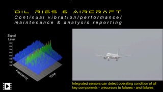 O i l r i g s & A i r c r a f t
C o n t i n u a l v i b r a t i o n / p e r f o r m a n c e /
m a i n t e n a n c e & a n a l y s i s r e p o r t i n g
Integrated sensors can detect operating condition of all
key components - precursors to failures - and failures
Tim
e
Frequency
Signal

Level
 