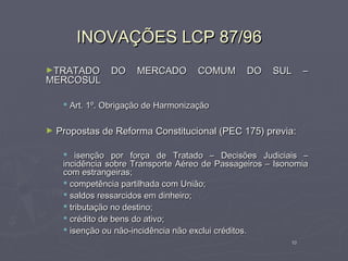 INOVAÇÕES LCP 87/96
►TRATADO        DO     MERCADO        COMUM      DO    SUL      –
MERCOSUL

      Art. 1º. Obrigação de Harmonização

►   Propostas de Reforma Constitucional (PEC 175) previa:

      isenção por força de Tratado – Decisões Judiciais –
     incidência sobre Transporte Aéreo de Passageiros – Isonomia
     com estrangeiras;
      competência partilhada com União;
      saldos ressarcidos em dinheiro;
      tributação no destino;
      crédito de bens do ativo;
      isenção ou não-incidência não exclui créditos.
                                                           10
 