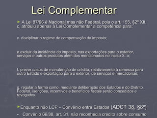 Lei Complementar
►  A Lei 87/96 é Nacional mas não Federal, pois o art. 155, §2º XII,
c, atribuiu apenas à Lei Complementar a competência para:

c. disciplinar o regime de compensação do imposto;


e.excluir da incidência do imposto, nas exportações para o exterior,
serviços e outros produtos além dos mencionados no inciso X, a;


f. prever casos de manutenção de crédito, relativamente à remessa para
outro Estado e exportação para o exterior, de serviços e mercadorias;


g. regular a forma como, mediante deliberação dos Estados e do Distrito
Federal, isenções, incentivos e benefícios fiscais serão concedidos e
revogados.

►Enquanto    não LCP – Convênio entre Estados (ADCT 38, §8º)
                                                     11

- Convênio 66/88, art. 31, não reconhecia crédito sobre consumo
 