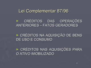 Lei Complementar 87/96

►  CRÉDITOS DAS OPERAÇÕES
ANTERIORES – FATOS GERADORES

► CRÉDITOS NA AQUISIÇÃO DE BENS
DE USO E CONSUMO

► CRÉDITOS NAS AQUISIÇÕES PARA
O ATIVO IMOBILIZADO

                            12
 