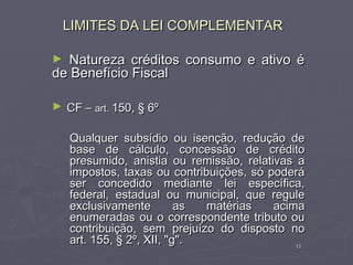 LIMITES DA LEI COMPLEMENTAR

► Natureza créditos consumo e ativo é
de Benefício Fiscal

► CF – art. 150, § 6º

    Qualquer subsídio ou isenção, redução de
    base de cálculo, concessão de crédito
    presumido, anistia ou remissão, relativas a
    impostos, taxas ou contribuições, só poderá
    ser concedido mediante lei específica,
    federal, estadual ou municipal, que regule
    exclusivamente         as matérias    acima
    enumeradas ou o correspondente tributo ou
    contribuição, sem prejuízo do disposto no
    art. 155, § 2º, XII, "g".                 13
 