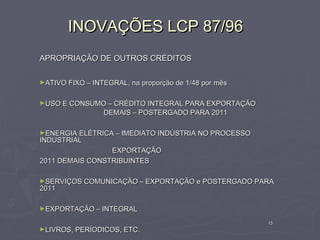 INOVAÇÕES LCP 87/96
APROPRIAÇÃO DE OUTROS CRÉDITOS

►ATIVO FIXO – INTEGRAL, na proporção de 1/48 por mês


►USO E CONSUMO – CRÉDITO INTEGRAL PARA EXPORTAÇÃO
                 DEMAIS – POSTERGADO PARA 2011

►ENERGIA ELÉTRICA – IMEDIATO INDÚSTRIA NO PROCESSO
INDUSTRIAL
                 EXPORTAÇÃO
2011 DEMAIS CONSTRIBUINTES

►SERVIÇOS COMUNICAÇÃO – EXPORTAÇÃO e POSTERGADO PARA
2011

►EXPORTAÇÃO – INTEGRAL

                                                       15
►LIVROS, PERÍODICOS, ETC.
 