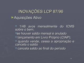 INOVAÇÕES LCP 87/96
►Aquisições Ativo

   1/48 avos mensalmente do ICMS
  sobre o bem,
  se houver saldo mensal é anulado
   lançamento em Livro Próprio (CIAP);
   quando vende, cessa a apropriação e
  cancela o saldo
   cancela saldo ao final do período


                                    16
 