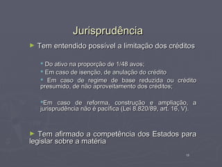 Jurisprudência
►   Tem entendido possível a limitação dos créditos

     Do ativo na proporção de 1/48 avos;
     Em caso de isenção, de anulação do crédito
     Em caso de regime de base reduzida ou crédito
    presumido, de não aproveitamento dos créditos;

    Em caso de reforma, construção e ampliação, a
    jurisprudência não é pacífica (Lei 8.820/89, art. 16, V).



►  Tem afirmado a competência dos Estados para
legislar sobre a matéria
                                                         18
 