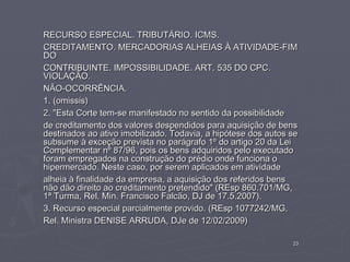 RECURSO ESPECIAL. TRIBUTÁRIO. ICMS.
CREDITAMENTO. MERCADORIAS ALHEIAS À ATIVIDADE-FIM
DO
CONTRIBUINTE. IMPOSSIBILIDADE. ART. 535 DO CPC.
VIOLAÇÃO.
NÃO-OCORRÊNCIA.
1. (omissis)
2. "Esta Corte tem-se manifestado no sentido da possibilidade
de creditamento dos valores despendidos para aquisição de bens
destinados ao ativo imobilizado. Todavia, a hipótese dos autos se
subsume à exceção prevista no parágrafo 1º do artigo 20 da Lei
Complementar nº 87/96, pois os bens adquiridos pelo executado
foram empregados na construção do prédio onde funciona o
hipermercado. Neste caso, por serem aplicados em atividade
alheia à finalidade da empresa, a aquisição dos referidos bens
não dão direito ao creditamento pretendido" (REsp 860.701/MG,
1ª Turma, Rel. Min. Francisco Falcão, DJ de 17.5.2007).
3. Recurso especial parcialmente provido. (REsp 1077242/MG,
Rel. Ministra DENISE ARRUDA, DJe de 12/02/2009)

                                                               23
 