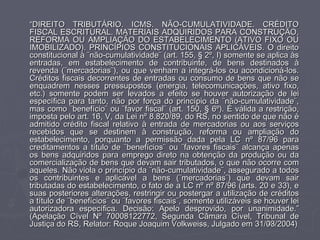 “DIREITO TRIBUTÁRIO. ICMS. NÃO-CUMULATIVIDADE. CRÉDITO
FISCAL ESCRITURAL. MATERIAIS ADQUIRIDOS PARA CONSTRUÇÃO,
REFORMA OU AMPLIAÇÃO DO ESTABELECIMENTO (ATIVO FIXO OU
IMOBILIZADO). PRINCÍPIOS CONSTITUCIONAIS APLICÁVEIS. O direito
constitucional à ¨não-cumulatividade¨ (art. 155, § 2º, I) somente se aplica às
entradas, em estabelecimento de contribuinte, de bens destinados à
revenda (¨mercadorias¨), ou que venham a integrá-los ou acondicioná-los.
Créditos fiscais decorrentes de entradas ou consumo de bens que não se
enquadrem nesses pressupostos (energia, telecomunicações, ativo fixo,
etc.) somente podem ser levados a efeito se houver autorização de lei
específica para tanto, não por força do princípio da ¨não-cumulatividade¨,
mas como ¨benefício¨ ou ¨favor fiscal¨ (art. 150, § 6º). É válida a restrição,
imposta pelo art. 16, V, da Lei nº 8.820/89, do RS, no sentido de que não é
admitido crédito fiscal relativo à entrada de mercadorias ou aos serviços
recebidos que se destinem à construção, reforma ou ampliação do
estabelecimento, porquanto a permissão dada pela LC nº 87/96 para
creditamentos a título de ¨benefícios¨ ou ¨favores fiscais¨ alcança apenas
os bens adquiridos para emprego direto na obtenção da produção ou da
comercialização de bens que devam sair tributados, o que não ocorre com
aqueles. Não viola o princípio da ¨não-cumulatividade¨, assegurado a todos
os contribuintes e aplicável a bens (¨mercadorias¨) que devam sair
tributadas do estabelecimento, o fato de a LC nº nº 87/96 (arts. 20 e 33), e
suas posteriores alterações, restringir ou postergar a utilização de créditos
a título de ¨benefícios¨ ou ¨favores fiscais¨, somente utilizáveis se houver lei
autorizadora específica. Decisão: Apelo desprovido, por unanimidade.”
(Apelação Cível Nº 70008122772, Segunda Câmara Cível, Tribunal de
Justiça do RS, Relator: Roque Joaquim Volkweiss, Julgado em 31/03/2004)25
 