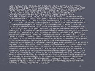 “APELAÇÃO CIVEL. TRIBUTÁRIO E FISCAL. DECLARATÓRIA. SENTENÇA
INFRA PETITA. ERRO DE JULGAMENTO. CERCEAMENTO DE DEFESA. ICMS.
CREDITAMENTO. MERCADORIAS DESTINADAS AO ATIVO PERMANENTE,
USO OU CONSUMO, ENERGIA ELÉTRICA E TELECOMUNICAÇÕES.
CORREÇÃO MONETÁRIA. MATERIAIS DESTINADOS À REFORMA,
CONSTRUÇÃO OU AMPLIAÇÃO DO ESTABELECIMENTO. -A sentença não
padece de nulidade por citra petita, pois houve enfrentamento da questão relativa
ao aproveitamento dos créditos decorrentes da aquisição de bens destinados ao
uso ou consumo. -Eventual erro na aplicação do direito à espécie ou na análise do
contexto probatório pode ser corrigido através do recurso adequado. -Não há
cerceamento de defesa quando a parte é intimada sobre a produção de provas e
postula o julgamento antecipado. Ademais, o julgamento da demanda prescindia da
realização de outras provas. -As restrições ao creditamento em relação à entrada de
mercadorias destinadas ao ativo permanente, uso ou consumo, energia elétrica e
telecomunicações feitas pelas Leis Complementares nºs 102/00 e 114/02 e pelos
Decretos nºs 40.217/00 e 42.060/02 não implicam em aumento da carga tributária e
não ferem os princípios da não-cumulatividade, da anterioridade da lei, da isonomia,
da vedação ao confisco e da capacidade econômica do contribuinte. -O
creditamento corresponde a um benefício fiscal, pois até o advento da LC nº 87/96 a
regra era o não-creditamento. Sendo assim, incabível deferir a correção monetária,
indo além do benefício concedido. -A vedação ao aproveitamento de créditos
relativos à entrada de mercadorias ou aos serviços recebidos que se destinem à
construção, reforma ou ampliação do estabelecimento imposta pelo art. 16, V, da
Lei nº 8.820/89 e art. 33, V, Livro I, do RICMS não conflita com o art. 20 da LC nº
87/96. Somente dão direito ao creditamento as mercadorias utilizadas diretamente
no processo de industrialização ou na comercialização do produto. Precedente.
-Preliminares rejeitadas. Apelo não provido.” (Apelação Cível Nº 70010776110,
Vigésima Segunda Câmara Cível, Tribunal de Justiça do RS, Relator: Leila Vani
Pandolfo Machado, Julgado em 01/09/2005)
                                                                           26
 