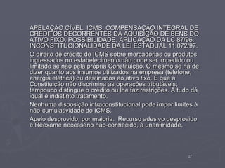 APELAÇÃO CÍVEL. ICMS. COMPENSAÇÃO INTEGRAL DE
CRÉDITOS DECORRENTES DA AQUISIÇÃO DE BENS DO
ATIVO FIXO. POSSIBILIDADE. APLICAÇÃO DA LC 87/96.
INCONSTITUCIONALIDADE DA LEI ESTADUAL 11.072/97.
O direito de crédito de ICMS sobre mercadorias ou produtos
ingressados no estabelecimento não pode ser impedido ou
limitado se não pela própria Constituição. O mesmo se há de
dizer quanto aos insumos utilizados na empresa (telefone,
energia elétrica) ou destinados ao ativo fixo. É que a
Constituição não discrimina as operações tributáveis;
tampouco distingue o crédito ou lhe faz restrições. A tudo dá
igual e indistinto tratamento.
Nenhuma disposição infraconstitucional pode impor limites à
não-cumulatividade do ICMS.
Apelo desprovido, por maioria. Recurso adesivo desprovido
e Reexame necessário não-conhecido, à unanimidade.



                                                         27
 