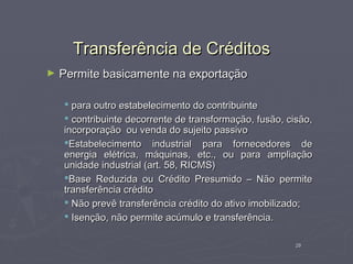 Transferência de Créditos
►   Permite basicamente na exportação

     para outro estabelecimento do contribuinte
     contribuinte decorrente de transformação, fusão, cisão,
    incorporação ou venda do sujeito passivo
    Estabelecimento industrial para fornecedores de
    energia elétrica, máquinas, etc., ou para ampliação
    unidade industrial (art. 58, RICMS)
    Base Reduzida ou Crédito Presumido – Não permite
    transferência crédito
     Não prevê transferência crédito do ativo imobilizado;
     Isenção, não permite acúmulo e transferência.

                                                         29
 