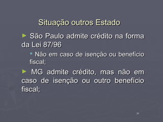 Situação outros Estado
► São Paulo admite crédito na forma
da Lei 87/96
     Não em caso de isenção ou benefício
    fiscal;
►   MG admite crédito, mas não em
caso de isenção ou outro benefício
fiscal;


                                      30
 