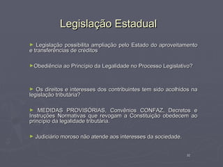 Legislação Estadual
►  Legislação possibilita ampliação pelo Estado do aproveitamento
e transferências de créditos

►Obediência ao Princípio da Legalidade no Processo Legislativo?




►  Os direitos e interesses dos contribuintes tem sido acolhidos na
legislação tributária?

►   MEDIDAS PROVISÓRIAS, Convênios CONFAZ, Decretos e
Instruções Normativas que revogam a Constituição obedecem ao
princípio da legalidade tributária.

►   Judiciário moroso não atende aos interesses da sociedade.


                                                                32
 
