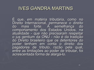 IVES GANDRA MARTINS

É que, em matéria tributária, como no
Direito Internacional, permanece o direito
do mais forte. À semelhança do
comportamento dos Estados Unidos, na
atualidade - que não precisaram respeitar
o jus gentium da ONU - não é da tradição
do Direito brasileiro que os detentores do
poder tenham em conta o direito dos
pagadores de tributo, razão pela qual,
entre as limitações ao poder de tributar, foi
acrescentada forma de alargá-lo.

                                          33
 