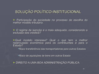 SOLUÇÃO POLÍTICO-INSTITUCIONAL

► Participação da sociedade no processo de escolha do
melhor modelo tributário.

► O regime de isenção é o mais adequado, considerando a
exclusão dos créditos?

►Qual   modelo interessa? Qual o que tem a melhor
repercussão econômica para os contribuintes e para o
Estado?
     Risco transferência das transportadoras para outros Estados

     Risco de aquisições de bens em outros Estado

►   DIREITO A UMA BOA ADMINISTRAÇÃO PÚBLICA

                                                              34
 