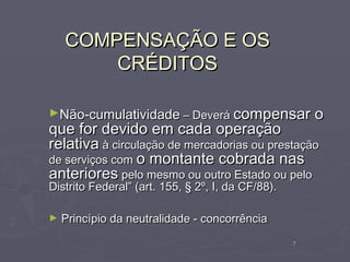 COMPENSAÇÃO E OS
        CRÉDITOS

►Não-cumulatividade – Deverá compensar                 o
que for devido em cada operação
relativa à circulação de mercadorias ou prestação
de serviços com o montante cobrada nas
anteriores pelo mesmo ou outro Estado ou pelo
Distrito Federal” (art. 155, § 2º, I, da CF/88).

►   Princípio da neutralidade - concorrência
                                                   7
 