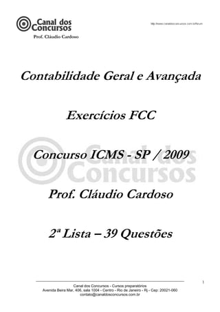 Prof. Cláudio Cardoso




Contabilidade Geral e Avançada

                   Exercícios FCC

  Concurso ICMS - SP / 2009

        Prof. Cláudio Cardoso

         2ª Lista – 39 Questões


   ________________________________________________________________________
                                                                                          1
                       Canal dos Concursos - Cursos preparatórios
      Avenida Beira Mar, 406, sala 1004 - Centro - Rio de Janeiro - Rj - Cep: 20021-060
                           contato@canaldosconcursos.com.br
 