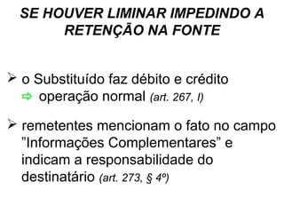 SE HOUVER LIMINAR IMPEDINDO A
RETENÇÃO NA FONTE
 o Substituído faz débito e crédito
 operação normal (art. 267, I)
 remetentes mencionam o fato no campo
”Informações Complementares” e
indicam a responsabilidade do
destinatário (art. 273, § 4º)

 