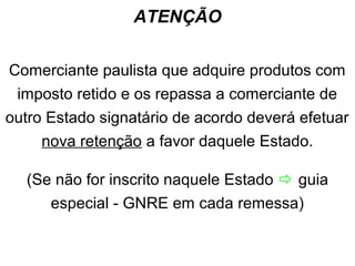 ATENÇÃO
Comerciante paulista que adquire produtos com
imposto retido e os repassa a comerciante de
outro Estado signatário de acordo deverá efetuar
nova retenção a favor daquele Estado.
(Se não for inscrito naquele Estado  guia
especial - GNRE em cada remessa)

 