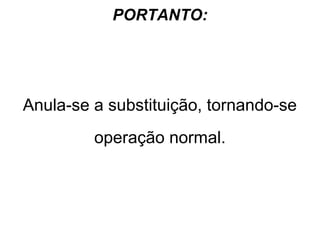 PORTANTO:

Anula-se a substituição, tornando-se
operação normal.

 