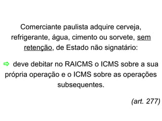Comerciante paulista adquire cerveja,
refrigerante, água, cimento ou sorvete, sem
retenção, de Estado não signatário:
 deve debitar no RAICMS o ICMS sobre a sua
própria operação e o ICMS sobre as operações
subsequentes.
(art. 277)

 