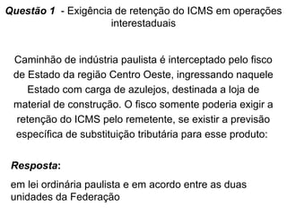 Questão 1 - Exigência de retenção do ICMS em operações
interestaduais
Caminhão de indústria paulista é interceptado pelo fisco
de Estado da região Centro Oeste, ingressando naquele
Estado com carga de azulejos, destinada a loja de
material de construção. O fisco somente poderia exigir a
retenção do ICMS pelo remetente, se existir a previsão
específica de substituição tributária para esse produto:
Resposta:
em lei ordinária paulista e em acordo entre as duas
unidades da Federação

 