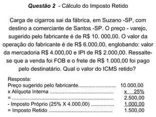 Questão 2 - Cálculo do Imposto Retido
Carga de cigarros sai da fábrica, em Suzano -SP, com
destino a comerciante de Santos -SP. O preço - varejo,
sugerido pelo fabricante é de R$ 10. 000,00. O valor da
operação do fabricante é de R$ 6.000,00, englobando: valor
da mercadoria R$ 4.000,00 e IPI de R$ 2.000,00. Ressaltese que a venda foi FOB e o frete de R$ 1.000,00 foi pago
pelo destinatário. Qual o valor do ICMS retido?
Resposta:
Preço sugerido pelo fabricante.......................... 10.000,00
x Alíquota Interna ............................................
x 25%
= ......................................................................
2.500,00
- Imposto Próprio (25% X 4.000,00) ................
1.000,00
= Imposto Retido ............................................
1.500,00

 