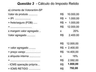 Questão 3 - Cálculo do Imposto Retido
a) cimento de Votorantim-SP
Valor do produto ............

R$

10.000,00

+ IPI .....................

R$ + 1.000,00

+ frete/seguro (FOB) .....

R$ + 1.000,00

= .............................

R$

x margem valor agregado ..

x

Valor agregado ...........

R$

2.400.00

R$

12.000,00

12.000,00
20%

+ valor agregado .........

R$ + 2.400,00

= preço varejo ....................

R$

x alíquota interna ...............

x

= ........................................

R$

- ICMS operação própria...

R$

2.592,00
1.800,00

= ICMS RETIDO ................

R$

792,00

14.400,00
18%

 