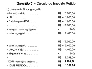 Questão 3 - Cálculo do Imposto Retido
b) cimento de Nova Iguaçu-RJ
valor do produto .................

R$ 10.000,00

+ IPI ..................................

R$ + 1.000,00

+ frete/seguro (FOB) .........

R$ + 1.000,00

= ........................................

R$ 12.000,00

x margem valor agregado ..

x

= valor agregado ...............

R$

20%
2.400.00

R$ 12.000,00
+ valor agregado ...............

R$ + 2.400,00

= preço varejo ....................

R$ 14.400,00

x alíquota interna ...............

x

=

R$

- ICMS operação própria ...

R$

2.592,00
1.200,00

= ICMS RETIDO ................

R$

1.392,00

18%

 