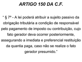 ARTIGO 150 DA C.F.
“ § 7º - A lei poderá atribuir a sujeito passivo da
obrigação tributária a condição de responsável
pelo pagamento de imposto ou contribuição, cujo
fato gerador deva ocorrer posteriormente,
assegurando a imediata e preferencial restituição
da quantia paga, caso não se realize o fato
gerador presumido.”

 