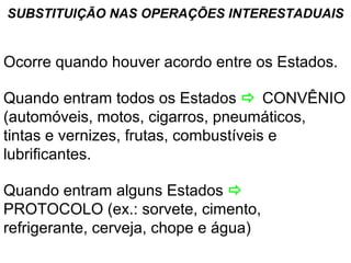 SUBSTITUIÇÃO NAS OPERAÇÕES INTERESTADUAIS

Ocorre quando houver acordo entre os Estados.
Quando entram todos os Estados  CONVÊNIO
(automóveis, motos, cigarros, pneumáticos,
tintas e vernizes, frutas, combustíveis e
lubrificantes.
Quando entram alguns Estados 
PROTOCOLO (ex.: sorvete, cimento,
refrigerante, cerveja, chope e água)

 