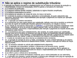 Não se aplica o regime de substituição tributária: I - à operação que destine mercadoria a estabelecimento que irá utilizá-la em processo de produção ou industrialização, inclusive de manipulação, EXCETO quando a mercadoria for destinada: a) à indústria de panificação; b) à pequena indústria familiar varejista, cadastrada no regime tributário simplificado; c) à indústria empacotadora de açúcar; d) à indústria de vestuário, de roupas de cama, de mesa e de banho; II - à entrada do produto já elaborado, destinado à comercialização, do qual o adquirente seja fabricante, assumindo este a responsabilidade pela apuração e pagamento do imposto por operação interna subseqüente; III - à operação que destine mercadoria: a) a contribuinte que seja sujeito passivo por substituição, definido como tal no convênio ou protocolo que trata do regime de substituição tributária aplicável à mercadoria, em relação à mesma; b) em relação às mercadorias relacionadas no  Apêndice I , a comerciante atacadista estabelecido neste Estado, signatário de termo de acordo de regime especial-TARE- que lhe atribua a condição de substituto tributário, assumindo a responsabilidade pela retenção e pagamento do imposto devido pela subseqüente saída interna; IV - à transferência para outro estabelecimento, não varejista, do sujeito passivo por substituição, definido como tal no convênio ou protocolo que trata do regime de substituição tributária aplicável à mercadoria, recaindo, nesta hipótese, a responsabilidade pela retenção e pagamento do imposto sobre o estabelecimento que realizar a saída da mercadoria com destino a contribuinte diverso;  V - à saída de mercadoria que deva retornar ao estabelecimento remetente; VI - à operação de entrada de arroz ou feijão, procedentes de outra unidade federada ou do exterior, destinado à Companhia Nacional de Abastecimento-CONAB-, visando a execução da Política de Preços Mínimos-PGPM; VII - ao acessório colocado no veículo pelo estabelecimento adquirente; VIII - à operação com pneumático, protetor e câmara-de-ar de borracha novos,  quando: a) destinada à indústria fabricante de veículo, hipótese em que se o produto não for aplicado no veículo cabe ao estabelecimento fabricante do veículo a responsabilidade pela retenção do imposto devido pela operação subseqüente; b) se referir a pneu e câmara de ar de bicicleta; IX - à operação com produto farmacêutico medicinal, soro e vacina destinados ao uso veterinário; X - à operação com autopeça, quando destinado a indústria para utilização como peça de reposição de máquina, equipamento ou veículo de seu ativo imobilizado. 