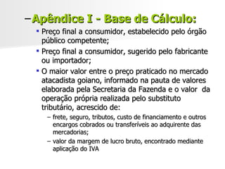 Apêndice I - Base de Cálculo: Preço final a consumidor, estabelecido pelo órgão público competente; Preço final a consumidor, sugerido pelo fabricante ou importador; O maior valor entre o preço praticado no mercado atacadista goiano, informado na pauta de valores elaborada pela Secretaria da Fazenda e o valor  da operação própria realizada pelo substituto tributário, acrescido de: frete, seguro, tributos, custo de financiamento e outros encargos cobrados ou transferíveis ao adquirente das mercadorias; valor da margem de lucro bruto, encontrado mediante aplicação do IVA 