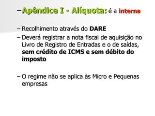 Apêndice I - Alíquota:   é a  interna Recolhimento através do  DARE Deverá registrar a nota fiscal de aquisição no Livro de Registro de Entradas e o de saídas,  sem crédito de ICMS e sem débito do imposto O regime não se aplica às Micro e Pequenas empresas 