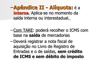 Apêndice II - Alíquota:  é a  interna . Aplica-se no momento da saída interna ou interestadual.   Com TARE : poderá recolher o ICMS com base na  saída  de mercadorias Deverá registrar a nota fiscal de aquisição no Livro de Registro de Entradas e o de saídas,  sem crédito de ICMS e sem débito do imposto 